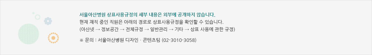 서울아산병원 상표사용규정의 세부 내용은 외부에 공개하지 않습니다. 현재 재직 중인 직원은 아래의 경로로 상표사용규정을 확인할 수 있습니다. (아산넷 → 정보공간 → AMC규정 → 일반관리 → 기타 → 상표 사용에 관한 규정) / ※ 문의 : 서울아산병원 디자인ㆍ콘텐츠팀 (02-3010-3058)